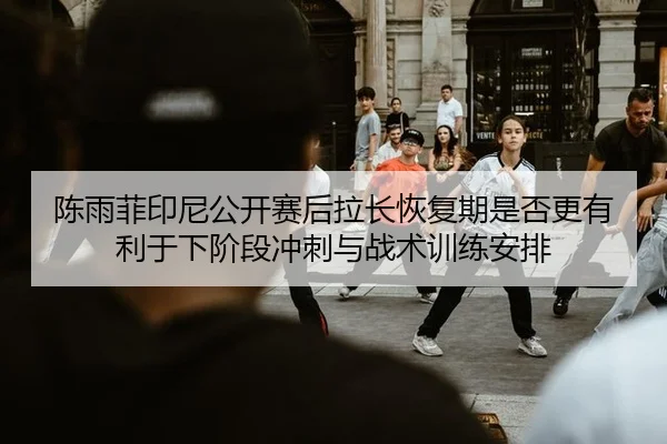 陈雨菲印尼公开赛后拉长恢复期是否更有利于下阶段冲刺与战术训练安排