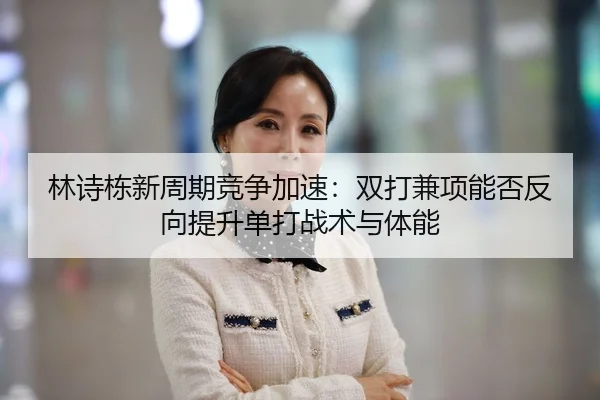林诗栋新周期竞争加速：双打兼项能否反向提升单打战术与体能